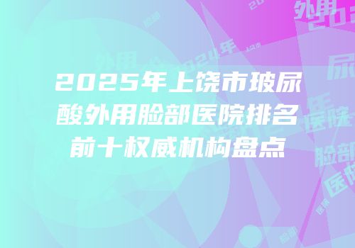 2025年上饶市玻尿酸外用脸部医院排名前十权威机构盘点