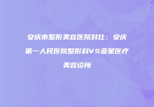 安庆市整形美容医院对比：安庆第一人民医院整形科VS亚星医疗美容诊所