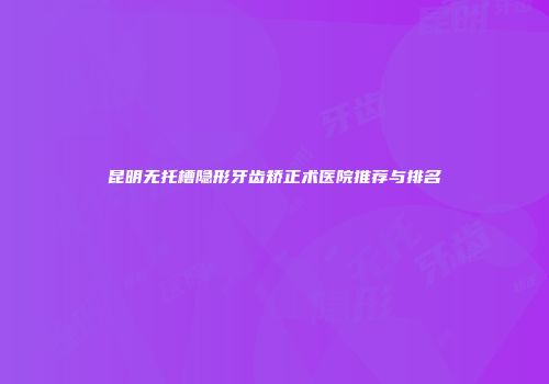 昆明无托槽隐形牙齿矫正术医院推荐与排名