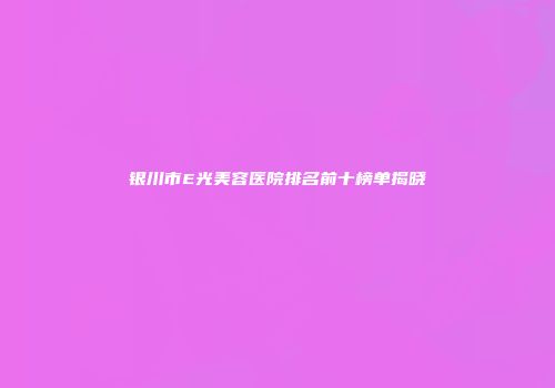 银川市E光美容医院排名前十榜单揭晓