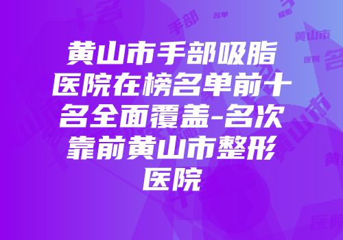 黄山市手部吸脂医院在榜名单前十名全面覆盖-名次靠前黄山市整形医院