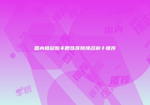 国内玻尿酸丰唇珠医院排名前十推荐