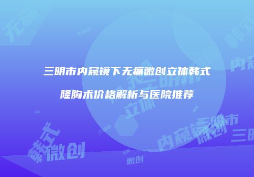 三明市内窥镜下无痛微创立体韩式隆胸术价格解析与医院推荐