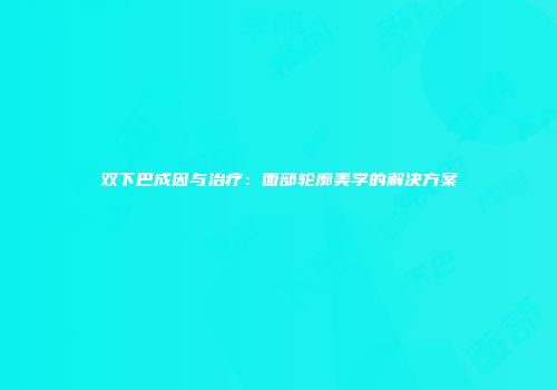 双下巴成因与治疗：面部轮廓美学的解决方案