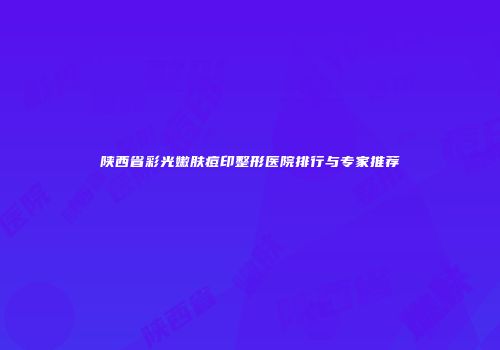 陕西省彩光嫩肤痘印整形医院排行与专家推荐