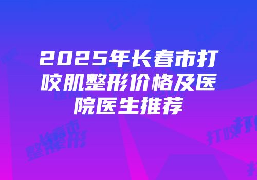 2025年长春市打咬肌整形价格及医院医生推荐
