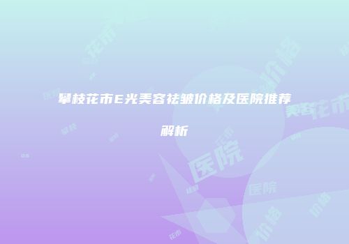 攀枝花市E光美容祛皱价格及医院推荐解析