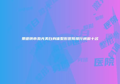 景德镇市激光美白身体整形医院排行榜前十名