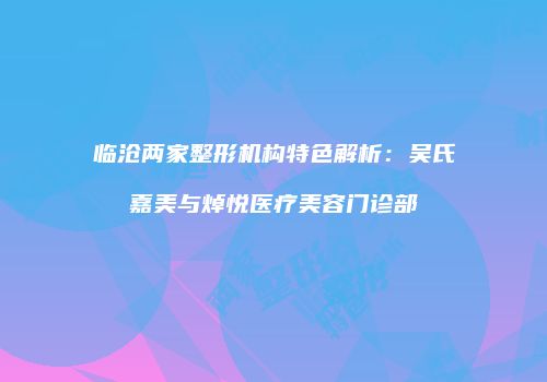 临沧两家整形机构特色解析：吴氏嘉美与焯悦医疗美容门诊部