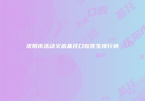 沈阳市活动义齿基托口腔医生排行榜