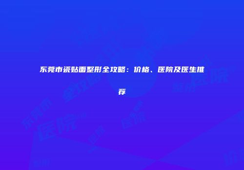 东莞市瓷贴面整形全攻略：价格、医院及医生推荐