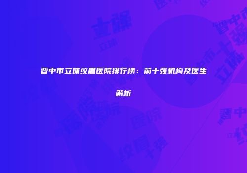 晋中市立体纹眉医院排行榜：前十强机构及医生解析