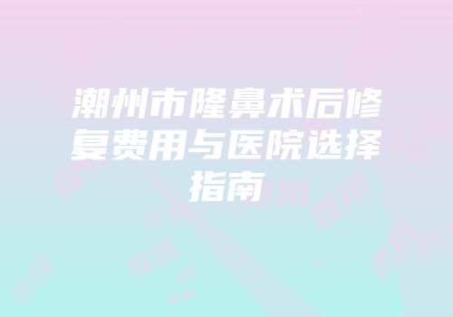 潮州市隆鼻术后修复费用与医院选择指南