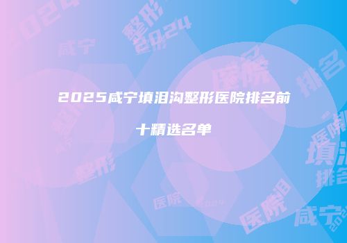 2025咸宁填泪沟整形医院排名前十精选名单