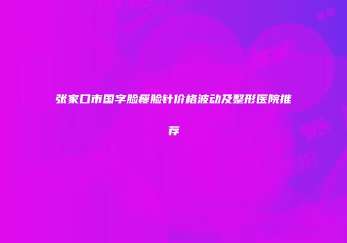 张家口市国字脸瘦脸针价格波动及整形医院推荐