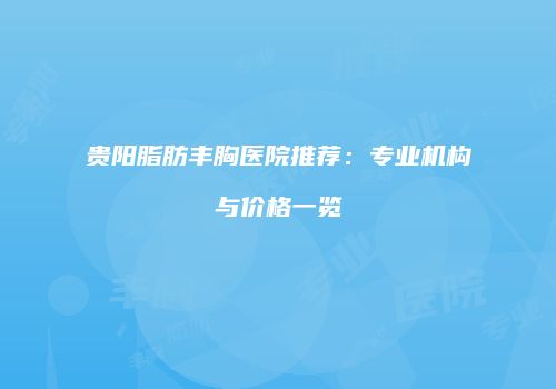贵阳脂肪丰胸医院推荐：专业机构与价格一览