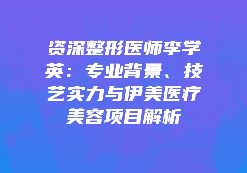 资深整形医师李学英：专业背景、技艺实力与伊美医疗美容项目解析