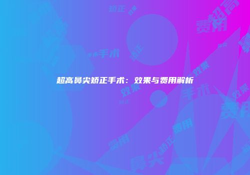 超高鼻尖矫正手术：效果与费用解析