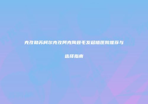 克孜勒苏柯尔克孜阿克陶县毛发移植医院推荐与选择指南