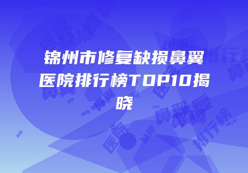 锦州市修复缺损鼻翼医院排行榜TOP10揭晓