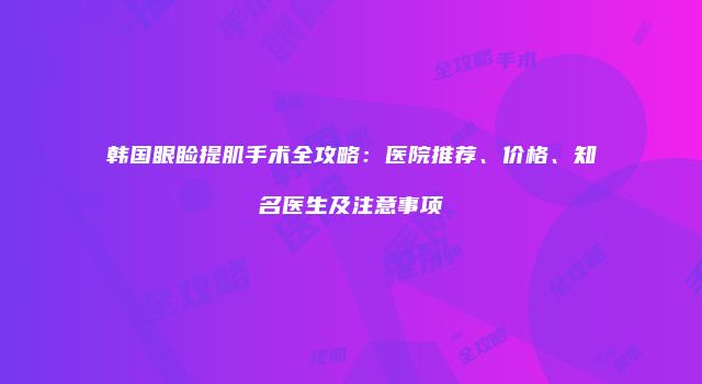 韩国眼睑提肌手术全攻略：医院推荐、价格、知名医生及注意事项