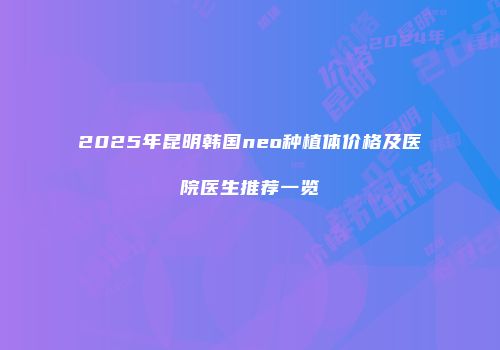2025年昆明韩国neo种植体价格及医院医生推荐一览