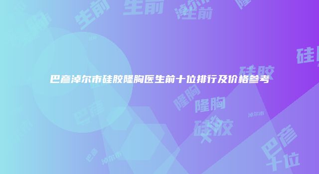 巴彦淖尔市硅胶隆胸医生前十位排行及价格参考