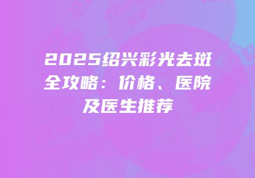 2025绍兴彩光去斑全攻略：价格、医院及医生推荐