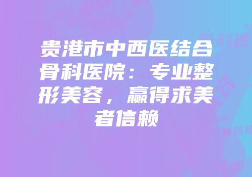 贵港市中西医结合骨科医院：专业整形美容，赢得求美者信赖
