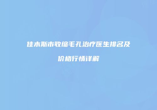 佳木斯市收缩毛孔治疗医生排名及价格行情详解