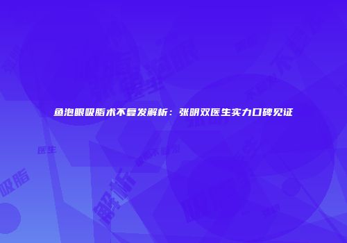 鱼泡眼吸脂术不复发解析：张明双医生实力口碑见证