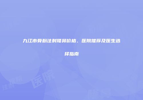 九江市骨粉注射隆鼻价格、医院推荐及医生选择指南
