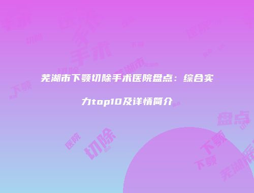 芜湖市下颚切除手术医院盘点：综合实力top10及详情简介