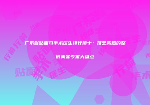 广东省贴面耳手术医生排行前十：技艺高超的整形美容专家大盘点