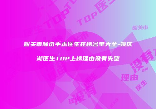 韶关市除斑手术医生在榜名单大全-姚庆湖医生TOP上榜理由没有失望