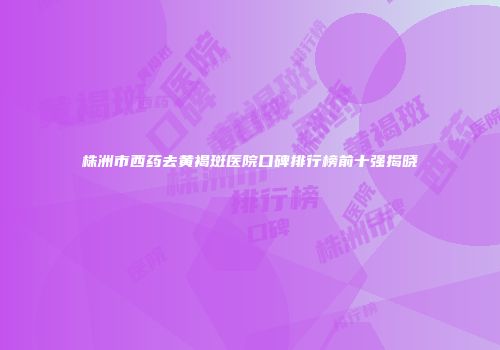株洲市西药去黄褐斑医院口碑排行榜前十强揭晓