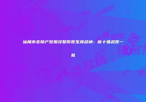 汕尾市去除产妊娠纹整形医生排名榜：前十强名医一览