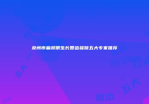 泉州市偏颊侧生长智齿拔除五大专家推荐