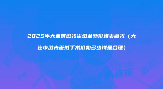 2025年大连市激光雀斑全新价格表曝光（大连市激光雀斑手术价格多少钱是合理）