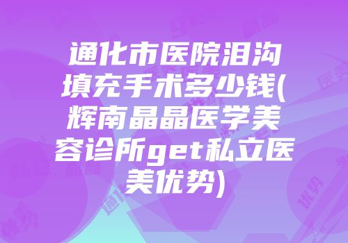 通化市医院泪沟填充手术多少钱(辉南晶晶医学美容诊所get私立医美优势)