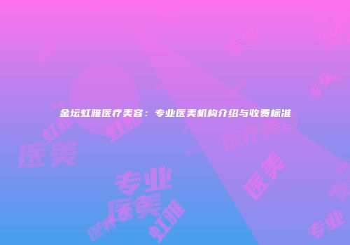 金坛虹雅医疗美容：专业医美机构介绍与收费标准