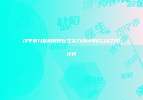 济宁市耳缺陷整形医生实力测评与综合实力排行榜