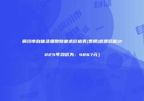 铜川市自体活细胞除皱术价格表(费用)感恩巨献(2025年均价为：4867元）