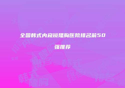 全国韩式内窥镜隆胸医院排名前50强推荐