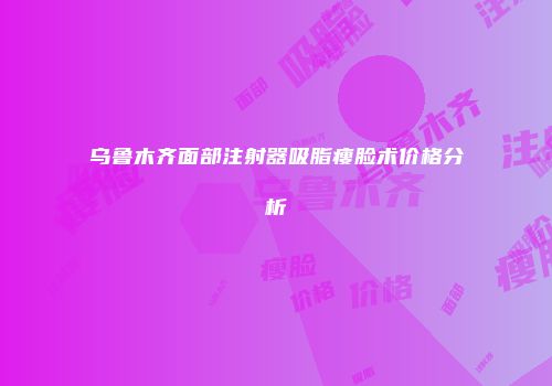 乌鲁木齐面部注射器吸脂瘦脸术价格分析