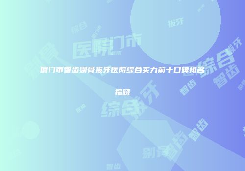 厦门市智齿剔骨拔牙医院综合实力前十口碑排名揭晓