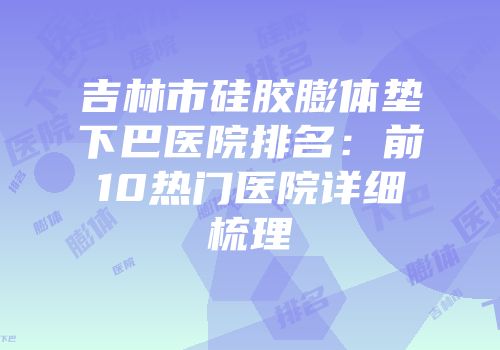 吉林市硅胶膨体垫下巴医院排名：前10热门医院详细梳理
