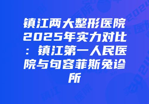 镇江两大整形医院2025年实力对比：镇江第一人民医院与句容菲斯兔诊所