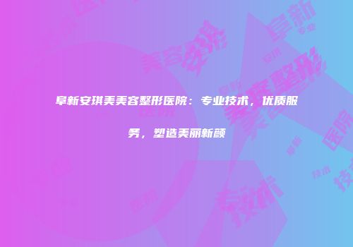 阜新安琪美美容整形医院：专业技术，优质服务，塑造美丽新颜