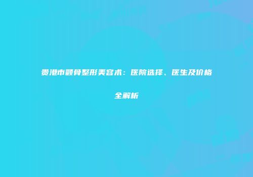 贵港市颧骨整形美容术：医院选择、医生及价格全解析